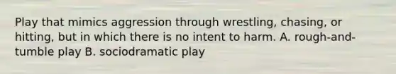 Play that mimics aggression through wrestling, chasing, or hitting, but in which there is no intent to harm. A. rough-and-tumble play B. sociodramatic play