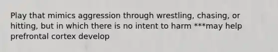 Play that mimics aggression through wrestling, chasing, or hitting, but in which there is no intent to harm ***may help prefrontal cortex develop