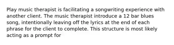 Play music therapist is facilitating a songwriting experience with another client. The music therapist introduce a 12 bar blues song, intentionally leaving off the lyrics at the end of each phrase for the client to complete. This structure is most likely acting as a prompt for