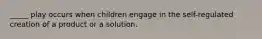 _____ play occurs when children engage in the self-regulated creation of a product or a solution.