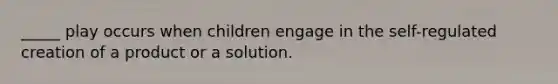 _____ play occurs when children engage in the self-regulated creation of a product or a solution.