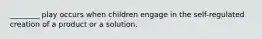 ________ play occurs when children engage in the self-regulated creation of a product or a solution.