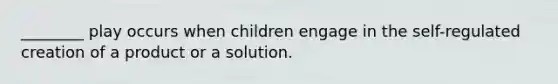 ________ play occurs when children engage in the self-regulated creation of a product or a solution.