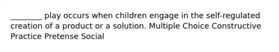 ________ play occurs when children engage in the self-regulated creation of a product or a solution. Multiple Choice Constructive Practice Pretense Social