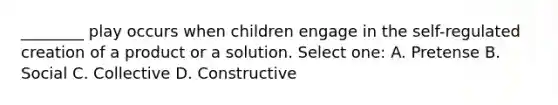 ________ play occurs when children engage in the self-regulated creation of a product or a solution. Select one: A. Pretense B. Social C. Collective D. Constructive