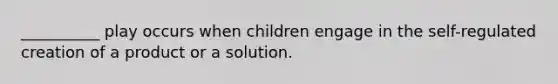 __________ play occurs when children engage in the self-regulated creation of a product or a solution.