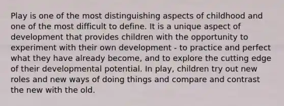 Play is one of the most distinguishing aspects of childhood and one of the most difficult to define. It is a unique aspect of development that provides children with the opportunity to experiment with their own development - to practice and perfect what they have already become, and to explore the cutting edge of their developmental potential. In play, children try out new roles and new ways of doing things and compare and contrast the new with the old.