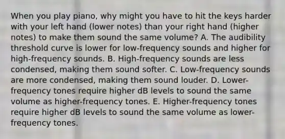 When you play piano, why might you have to hit the keys harder with your left hand (lower notes) than your right hand (higher notes) to make them sound the same volume? A. The audibility threshold curve is lower for low-frequency sounds and higher for high-frequency sounds. B. High-frequency sounds are less condensed, making them sound softer. C. Low-frequency sounds are more condensed, making them sound louder. D. Lower-frequency tones require higher dB levels to sound the same volume as higher-frequency tones. E. Higher-frequency tones require higher dB levels to sound the same volume as lower-frequency tones.