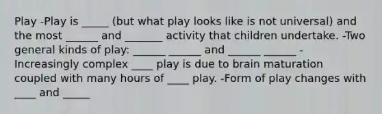 Play -Play is _____ (but what play looks like is not universal) and the most ______ and _______ activity that children undertake. -Two general kinds of play: ______ ______ and ______ ______ -Increasingly complex ____ play is due to brain maturation coupled with many hours of ____ play. -Form of play changes with ____ and _____