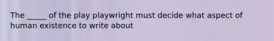 The _____ of the play playwright must decide what aspect of human existence to write about