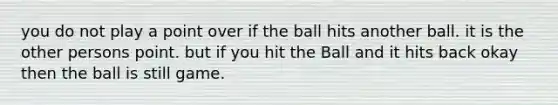 you do not play a point over if the ball hits another ball. it is the other persons point. but if you hit the Ball and it hits back okay then the ball is still game.