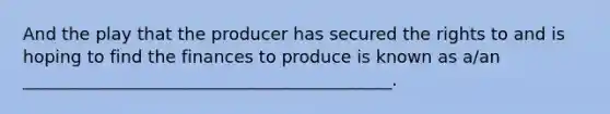 And the play that the producer has secured the rights to and is hoping to find the finances to produce is known as a/an ___________________________________________.