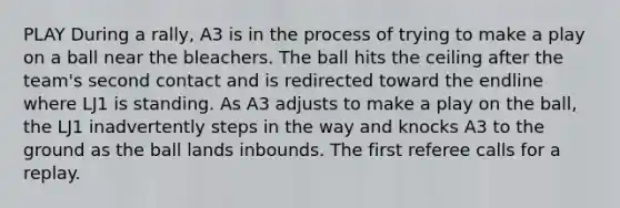 PLAY During a rally, A3 is in the process of trying to make a play on a ball near the bleachers. The ball hits the ceiling after the team's second contact and is redirected toward the endline where LJ1 is standing. As A3 adjusts to make a play on the ball, the LJ1 inadvertently steps in the way and knocks A3 to the ground as the ball lands inbounds. The first referee calls for a replay.