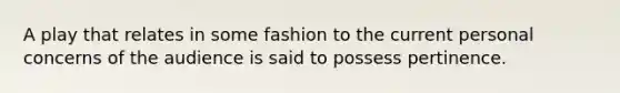 A play that relates in some fashion to the current personal concerns of the audience is said to possess pertinence.