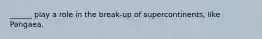 ______ play a role in the break-up of supercontinents, like Pangaea.