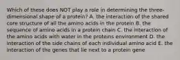 Which of these does NOT play a role in determining the three-dimensional shape of a protein? A. the interaction of the shared core structure of all the amino acids in the protein B. the sequence of amino acids in a protein chain C. the interaction of the amino acids with water in the proteins environment D. the interaction of the side chains of each individual amino acid E. the interaction of the genes that lie next to a protein gene