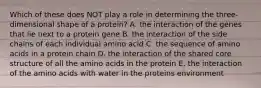 Which of these does NOT play a role in determining the three-dimensional shape of a protein? A. the interaction of the genes that lie next to a protein gene B. the interaction of the side chains of each individual amino acid C. the sequence of amino acids in a protein chain D. the interaction of the shared core structure of all the amino acids in the protein E. the interaction of the amino acids with water in the proteins environment