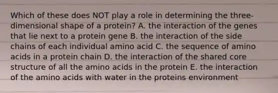 Which of these does NOT play a role in determining the three-dimensional shape of a protein? A. the interaction of the genes that lie next to a protein gene B. the interaction of the side chains of each individual amino acid C. the sequence of <a href='https://www.questionai.com/knowledge/k9gb720LCl-amino-acids' class='anchor-knowledge'>amino acids</a> in a protein chain D. the interaction of the shared core structure of all the amino acids in the protein E. the interaction of the amino acids with water in the proteins environment