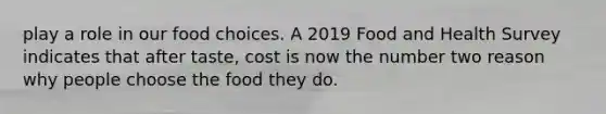 play a role in our food choices. A 2019 Food and Health Survey indicates that after taste, cost is now the number two reason why people choose the food they do.