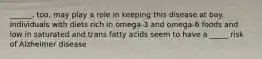 ______, too, may play a role in keeping this disease at bay. Individuals with diets rich in omega-3 and omega-6 foods and low in saturated and trans fatty acids seem to have a _____ risk of Alzheimer disease