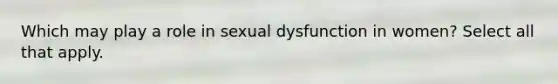 Which may play a role in sexual dysfunction in women? Select all that apply.