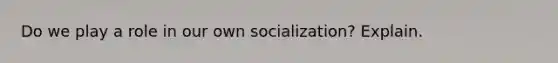 Do we play a role in our own socialization? Explain.