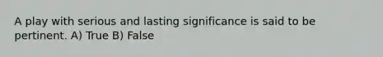 A play with serious and lasting significance is said to be pertinent. A) True B) False