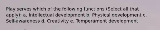 Play serves which of the following functions (Select all that apply): a. Intellectual development b. Physical development c. Self-awareness d. Creativity e. Temperament development