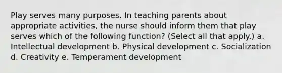 Play serves many purposes. In teaching parents about appropriate activities, the nurse should inform them that play serves which of the following function? (Select all that apply.) a. Intellectual development b. Physical development c. Socialization d. Creativity e. Temperament development