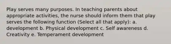 Play serves many purposes. In teaching parents about appropriate activities, the nurse should inform them that play serves the following function (Select all that apply): a. development b. Physical development c. Self awareness d. Creativity e. Temperament development