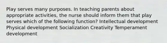 Play serves many purposes. In teaching parents about appropriate activities, the nurse should inform them that play serves which of the following function? Intellectual development Physical development Socialization Creativity Temperament development