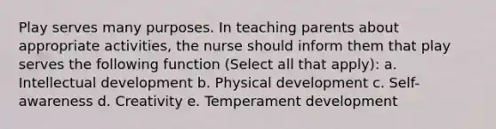 Play serves many purposes. In teaching parents about appropriate activities, the nurse should inform them that play serves the following function (Select all that apply): a. Intellectual development b. Physical development c. Self-awareness d. Creativity e. Temperament development