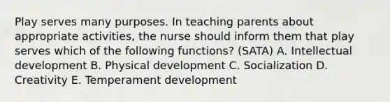 Play serves many purposes. In teaching parents about appropriate activities, the nurse should inform them that play serves which of the following functions? (SATA) A. Intellectual development B. Physical development C. Socialization D. Creativity E. Temperament development