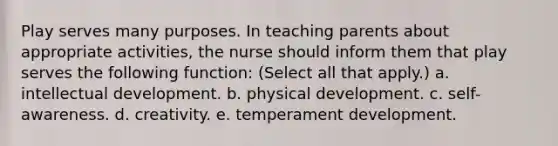 Play serves many purposes. In teaching parents about appropriate activities, the nurse should inform them that play serves the following function: (Select all that apply.) a. intellectual development. b. physical development. c. self-awareness. d. creativity. e. temperament development.