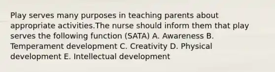 Play serves many purposes in teaching parents about appropriate activities.The nurse should inform them that play serves the following function (SATA) A. Awareness B. Temperament development C. Creativity D. Physical development E. Intellectual development