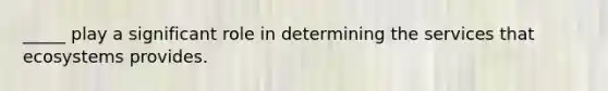 _____ play a significant role in determining the services that ecosystems provides.