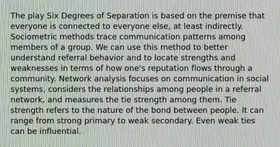 The play Six Degrees of Separation is based on the premise that everyone is connected to everyone else, at least indirectly. Sociometric methods trace communication patterns among members of a group. We can use this method to better understand referral behavior and to locate strengths and weaknesses in terms of how one's reputation flows through a community. Network analysis focuses on communication in social systems, considers the relationships among people in a referral network, and measures the tie strength among them. Tie strength refers to the nature of the bond between people. It can range from strong primary to weak secondary. Even weak ties can be influential.