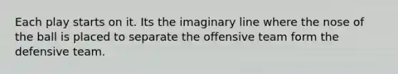 Each play starts on it. Its the imaginary line where the nose of the ball is placed to separate the offensive team form the defensive team.