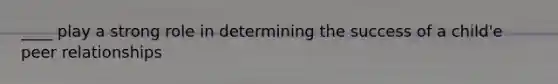 ____ play a strong role in determining the success of a child'e peer relationships