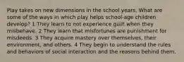 Play takes on new dimensions in the school years. What are some of the ways in which play helps school-age children develop? 1 They learn to not experience guilt when they misbehave. 2 They learn that misfortunes are punishment for misdeeds. 3 They acquire mastery over themselves, their environment, and others. 4 They begin to understand the rules and behaviors of social interaction and the reasons behind them.