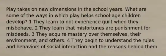 Play takes on new dimensions in the school years. What are some of the ways in which play helps school-age children develop? 1 They learn to not experience guilt when they misbehave. 2 They learn that misfortunes are punishment for misdeeds. 3 They acquire mastery over themselves, their environment, and others. 4 They begin to understand the rules and behaviors of social interaction and the reasons behind them.