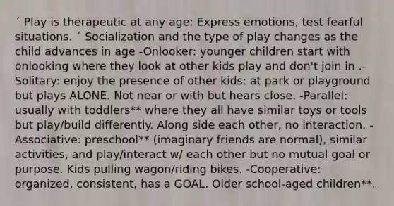 ´ Play is therapeutic at any age: Express emotions, test fearful situations. ´ Socialization and the type of play changes as the child advances in age -Onlooker: younger children start with onlooking where they look at other kids play and don't join in .- Solitary: enjoy the presence of other kids: at park or playground but plays ALONE. Not near or with but hears close. -Parallel: usually with toddlers** where they all have similar toys or tools but play/build differently. Along side each other, no interaction. - Associative: preschool** (imaginary friends are normal), similar activities, and play/interact w/ each other but no mutual goal or purpose. Kids pulling wagon/riding bikes. -Cooperative: organized, consistent, has a GOAL. Older school-aged children**.