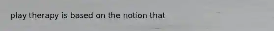 play therapy is based on the notion that