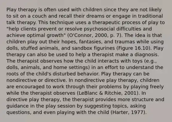 Play therapy is often used with children since they are not likely to sit on a couch and recall their dreams or engage in traditional talk therapy. This technique uses a therapeutic process of play to "help clients prevent or resolve psychosocial difficulties and achieve optimal growth" (O'Connor, 2000, p. 7). The idea is that children play out their hopes, fantasies, and traumas while using dolls, stuffed animals, and sandbox figurines (Figure 16.10). Play therapy can also be used to help a therapist make a diagnosis. The therapist observes how the child interacts with toys (e.g., dolls, animals, and home settings) in an effort to understand the roots of the child's disturbed behavior. Play therapy can be nondirective or directive. In nondirective play therapy, children are encouraged to work through their problems by playing freely while the therapist observes (LeBlanc & Ritchie, 2001). In directive play therapy, the therapist provides more structure and guidance in the play session by suggesting topics, asking questions, and even playing with the child (Harter, 1977).