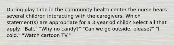 During play time in the community health center the nurse hears several children interacting with the caregivers. Which statement(s) are appropriate for a 3-year-od child? Select all that apply. "Ball." "Why no candy?" "Can we go outside, please?" "I cold." "Watch cartoon TV."