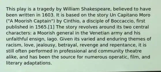 This play is a tragedy by William Shakespeare, believed to have been written in 1603. It is based on the story Un Capitano Moro ("A Moorish Captain") by Cinthio, a disciple of Boccaccio, first published in 1565.[1] The story revolves around its two central characters: a Moorish general in the Venetian army and his unfaithful ensign, Iago. Given its varied and enduring themes of racism, love, jealousy, betrayal, revenge and repentance, it is still often performed in professional and community theatre alike, and has been the source for numerous operatic, film, and literary adaptations.