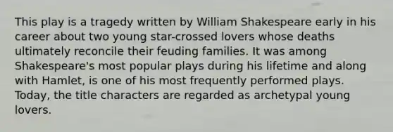 This play is a tragedy written by William Shakespeare early in his career about two young star-crossed lovers whose deaths ultimately reconcile their feuding families. It was among Shakespeare's most popular plays during his lifetime and along with Hamlet, is one of his most frequently performed plays. Today, the title characters are regarded as archetypal young lovers.