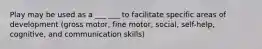 Play may be used as a ___ ___ to facilitate specific areas of development (gross motor, fine motor, social, self-help, cognitive, and communication skills)