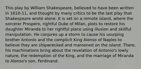 This play by William Shakespeare, believed to have been written in 1610-11, and thought by many critics to be the last play that Shakespeare wrote alone. It is set on a remote island, where the sorcerer Prospero, rightful Duke of Milan, plots to restore his daughter Miranda to her rightful place using illusion and skillful manipulation. He conjures up a storm to cause his usurping brother Antonio and the complicit King Alonso of Naples to believe they are shipwrecked and marooned on the island. There, his machinations bring about the revelation of Antonio's lowly nature, the redemption of the King, and the marriage of Miranda to Alonso's son, Ferdinand.