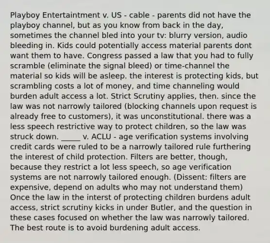 Playboy Entertaintment v. US - cable - parents did not have the playboy channel, but as you know from back in the day, sometimes the channel bled into your tv: blurry version, audio bleeding in. Kids could potentially access material parents dont want them to have. Congress passed a law that you had to fully scramble (eliminate the signal bleed) or time-channel the material so kids will be asleep. the interest is protecting kids, but scrambling costs a lot of money, and time channeling would burden adult access a lot. Strict Scrutiny applies, then. since the law was not narrowly tailored (blocking channels upon request is already free to customers), it was unconstitutional. there was a less speech restrictive way to protect children, so the law was struck down. _____ v. ACLU - age verification systems involving credit cards were ruled to be a narrowly tailored rule furthering the interest of child protection. Filters are better, though, because they restrict a lot less speech, so age verification systems are not narrowly tailored enough. (Dissent: filters are expensive, depend on adults who may not understand them) Once the law in the interst of protecting children burdens adult access, strict scrutiny kicks in under Butler, and the question in these cases focused on whether the law was narrowly tailored. The best route is to avoid burdening adult access.